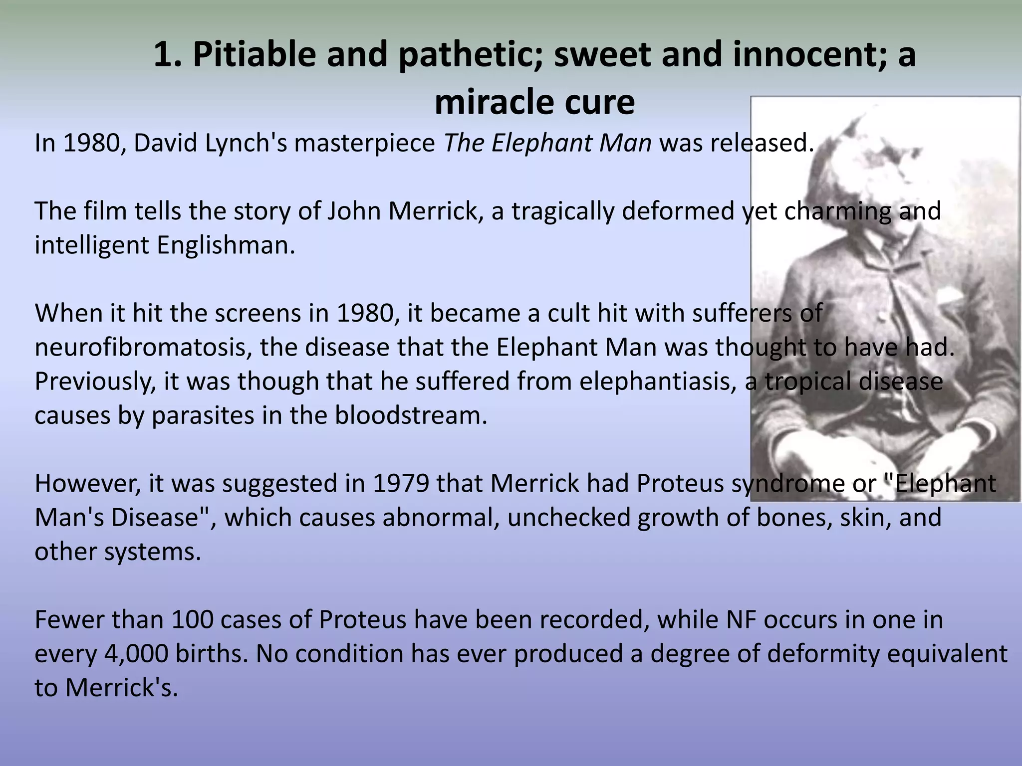 1. Pitiable and pathetic; sweet and innocent; a miracle cureIn 1980, David Lynch's masterpiece The Elephant Man was released. The film tells the story of John Merrick, a tragically deformed yet charming and intelligent Englishman. When it hit the screens in 1980, it became a cult hit with sufferers of neurofibromatosis, the disease that the Elephant Man was thought to have had. Previously, it was though that he suffered from elephantiasis, a tropical disease causes by parasites in the bloodstream. However, it was suggested in 1979 that Merrick had Proteus syndrome or "Elephant Man's Disease", which causes abnormal, unchecked growth of bones, skin, and other systems. Fewer than 100 cases of Proteus have been recorded, while NF occurs in one in every 4,000 births. No condition has ever produced a degree of deformity equivalent to Merrick's.
