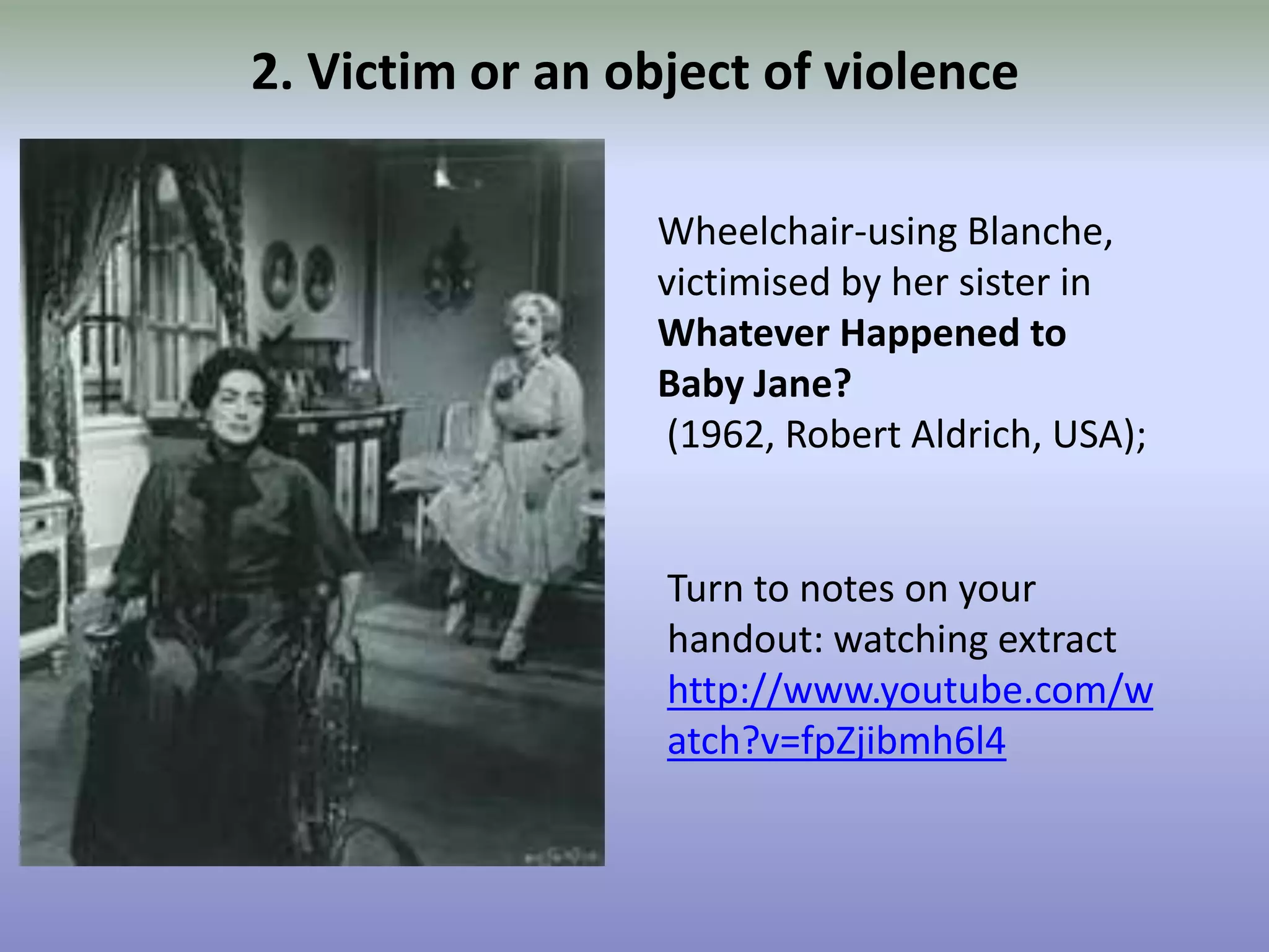 2. Victim or an object of violenceWheelchair-using Blanche, victimised by her sister in Whatever Happened to Baby Jane? (1962, Robert Aldrich, USA);Turn to notes on your handout: watching extracthttp://www.youtube.com/watch?v=fpZjibmh6l4