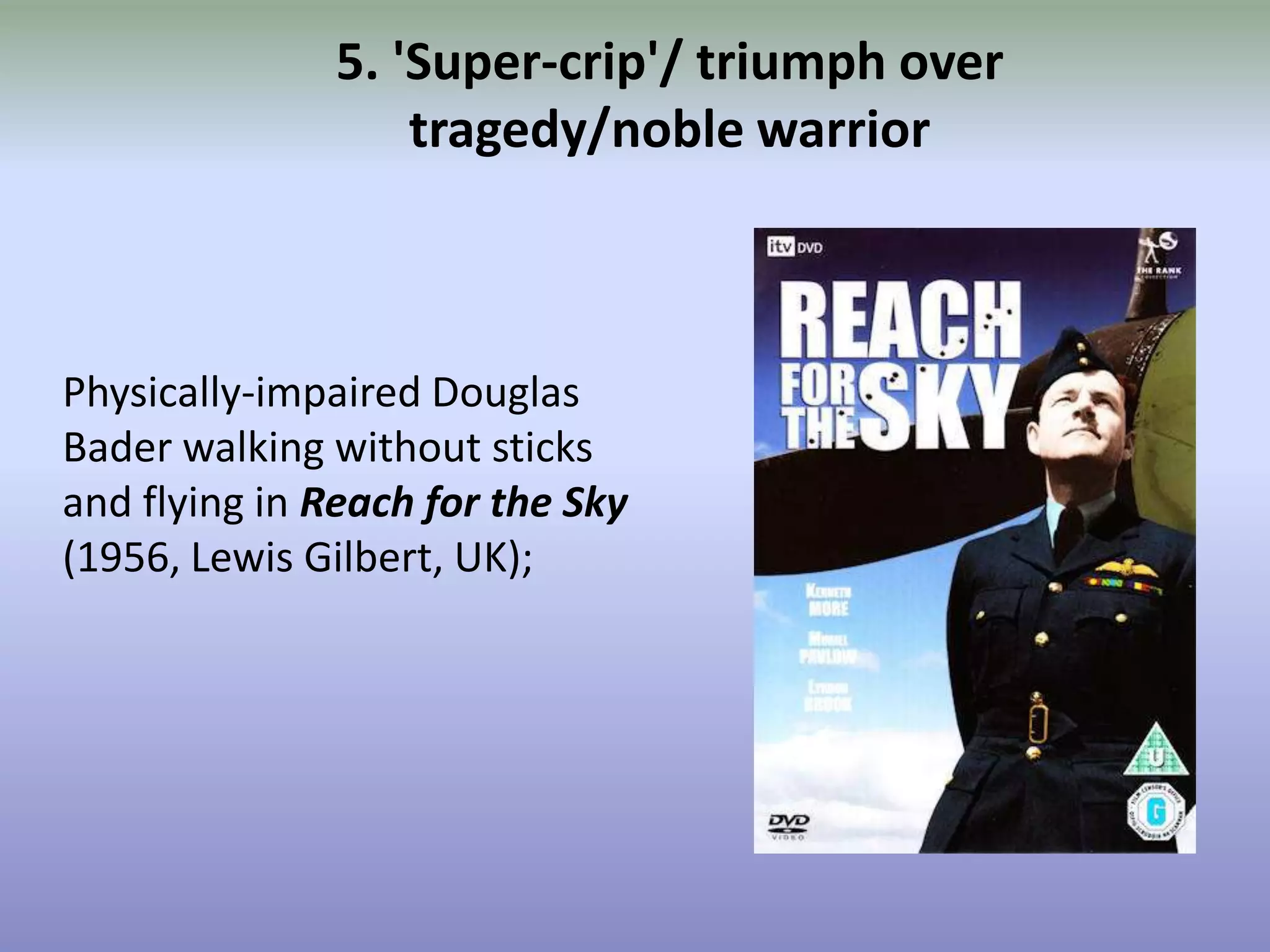5. 'Super-crip'/ triumph over tragedy/noble warriorPhysically-impaired Douglas Bader walking without sticks and flying in Reach for the Sky(1956, Lewis Gilbert, UK);