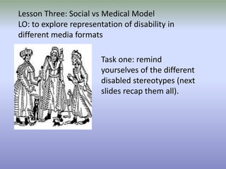 Lesson Three: Social vs Medical Model LO: to explore representation of disability in different media formats Task one: remind yourselves of the different disabled stereotypes (next slides recap them all). 