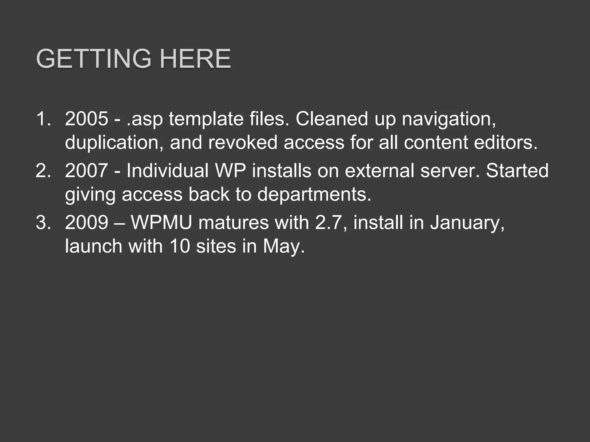 Getting here2005 - .asp template files. Cleaned up navigation, duplication, and revoked access for all content editors. 2007 - Individual WP installs on external server. Started giving access back to departments.2009 – WPMU matures with 2.7, install in January, launch with 10 sites in May.