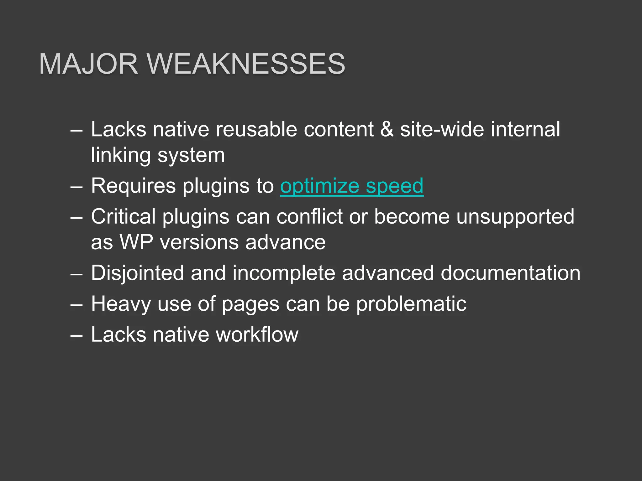 Major weaknessesLacks native reusable content & site-wide internal linking systemRequires plugins to optimize speedCritical plugins can conflict or become unsupported as WP versions advanceDisjointed and incomplete advanced documentationHeavy use of pages can be problematicLacks native workflow