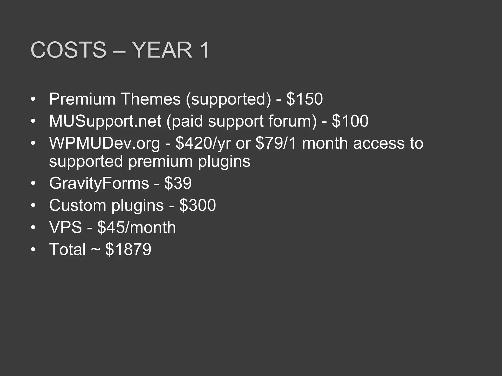Costs – Year 1Premium Themes (supported) - $150MUSupport.net (paid support forum) - $100WPMUDev.org - $420/yr or $79/1 month access to supported premium pluginsGravityForms - $39Custom plugins - $300VPS - $45/monthTotal ~ $1879