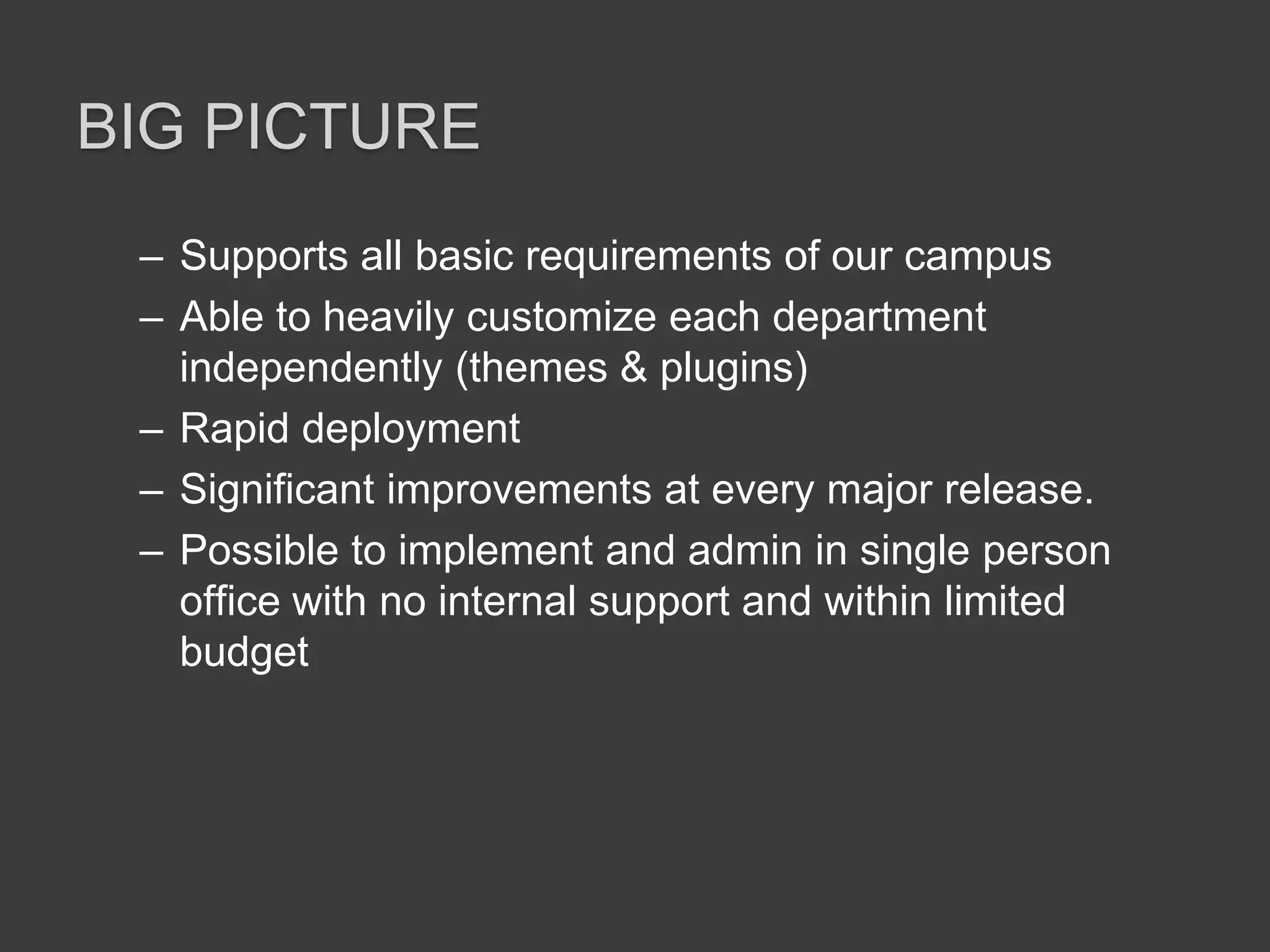 Big pictureSupports all basic requirements of our campusAble to heavily customize each department independently (themes & plugins)Rapid deploymentSignificant improvements at every major release. Possible to implement and admin in single person office with no internal support and within limited budget