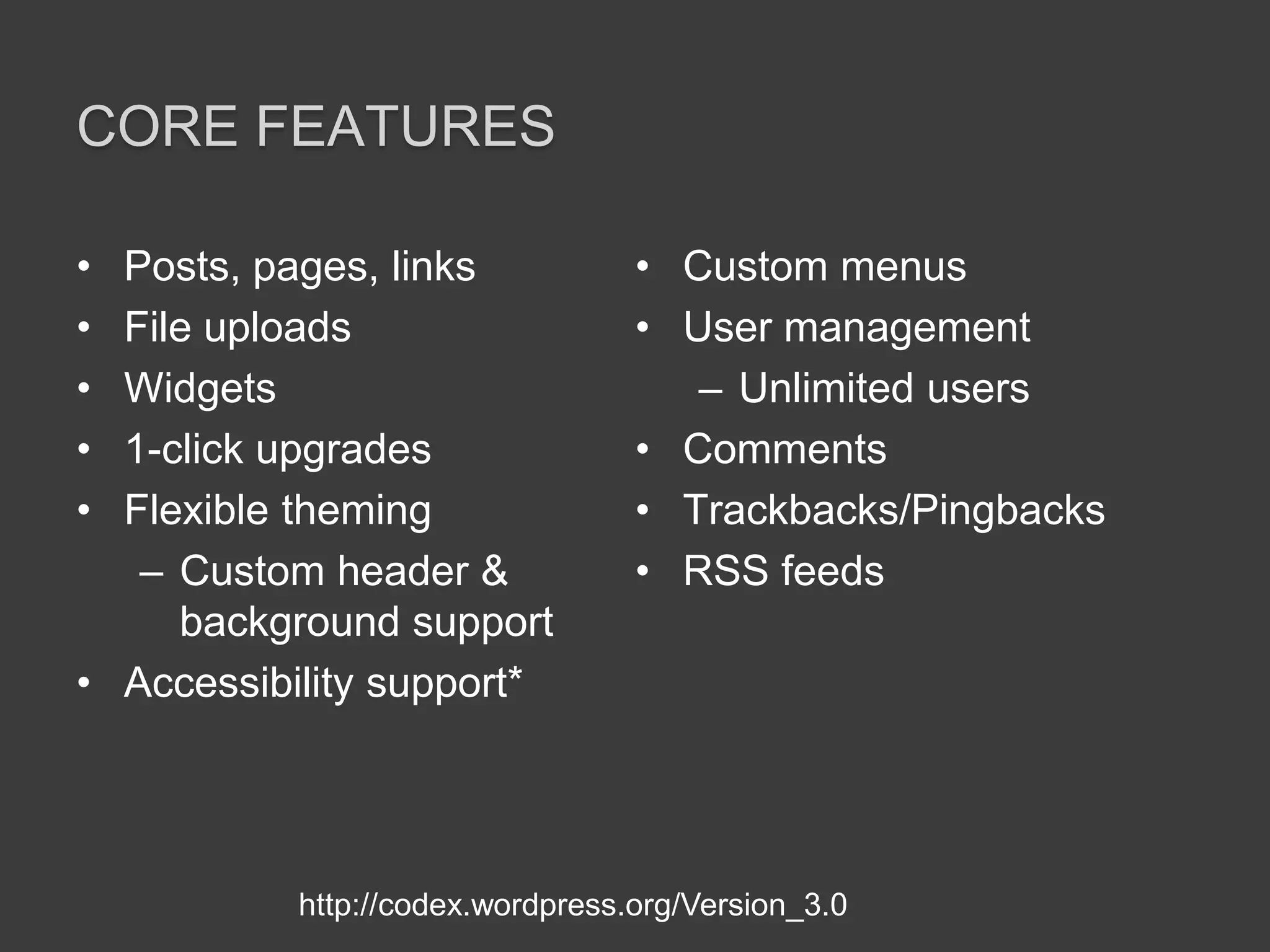 Core featuresPosts, pages, linksFile uploadsWidgets1-click upgradesFlexible themingCustom header & background supportAccessibility support*Custom menusUser managementUnlimited usersCommentsTrackbacks/PingbacksRSS feedshttp://codex.wordpress.org/Version_3.0
