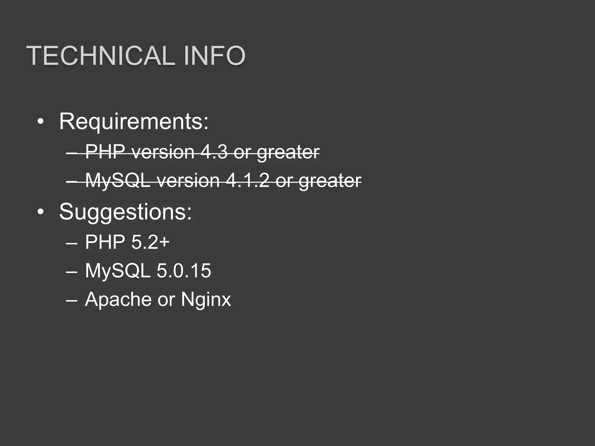Technical InfoRequirements:PHP version 4.3 or greaterMySQL version 4.1.2 or greaterSuggestions:PHP 5.2+MySQL 5.0.15Apache or Nginx