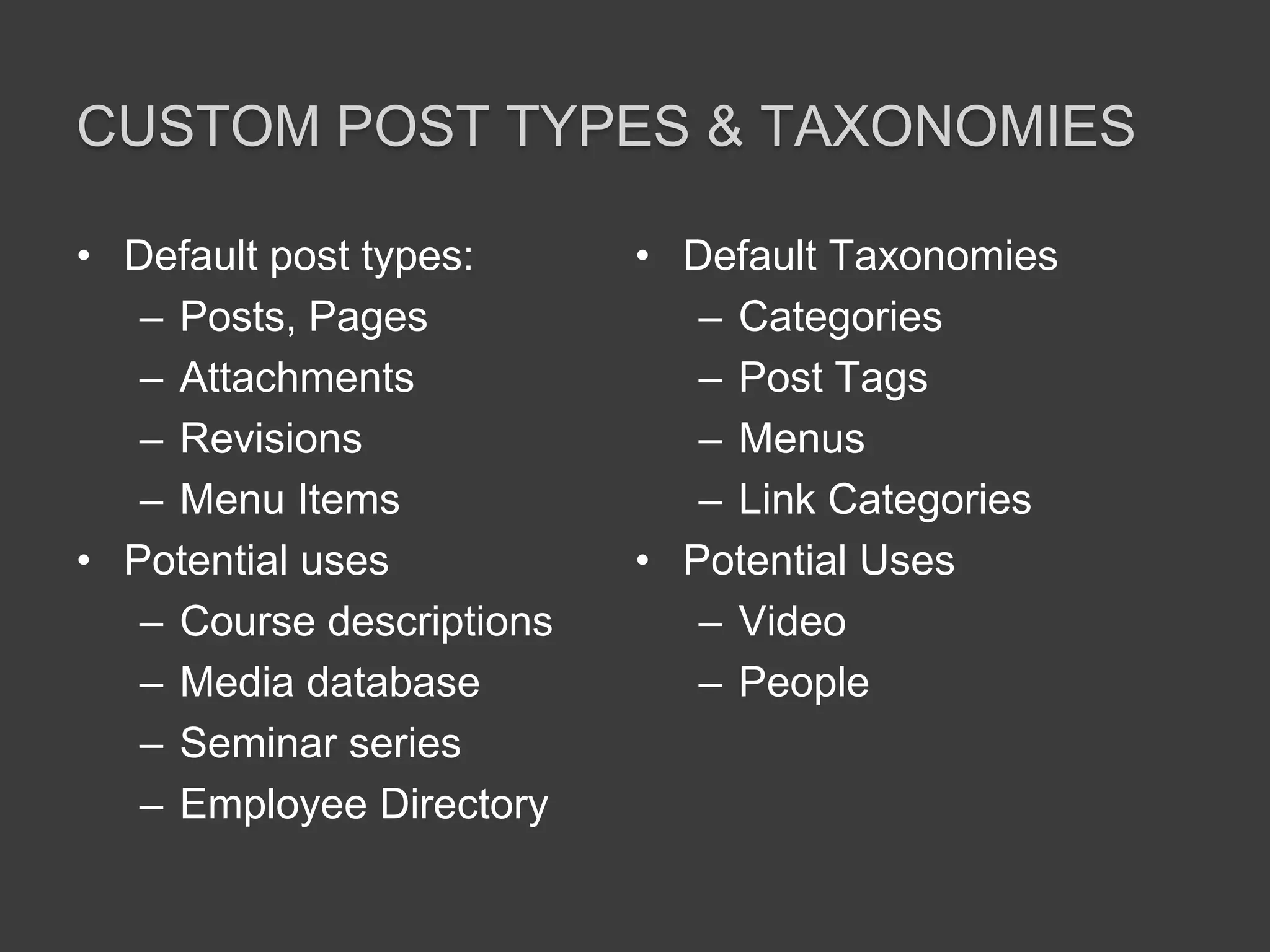 Custom post types & taxonomiesDefault post types:Posts, PagesAttachmentsRevisionsMenu ItemsPotential usesCourse descriptionsMedia databaseSeminar seriesEmployee DirectoryDefault TaxonomiesCategoriesPost TagsMenusLink CategoriesPotential UsesVideoPeople