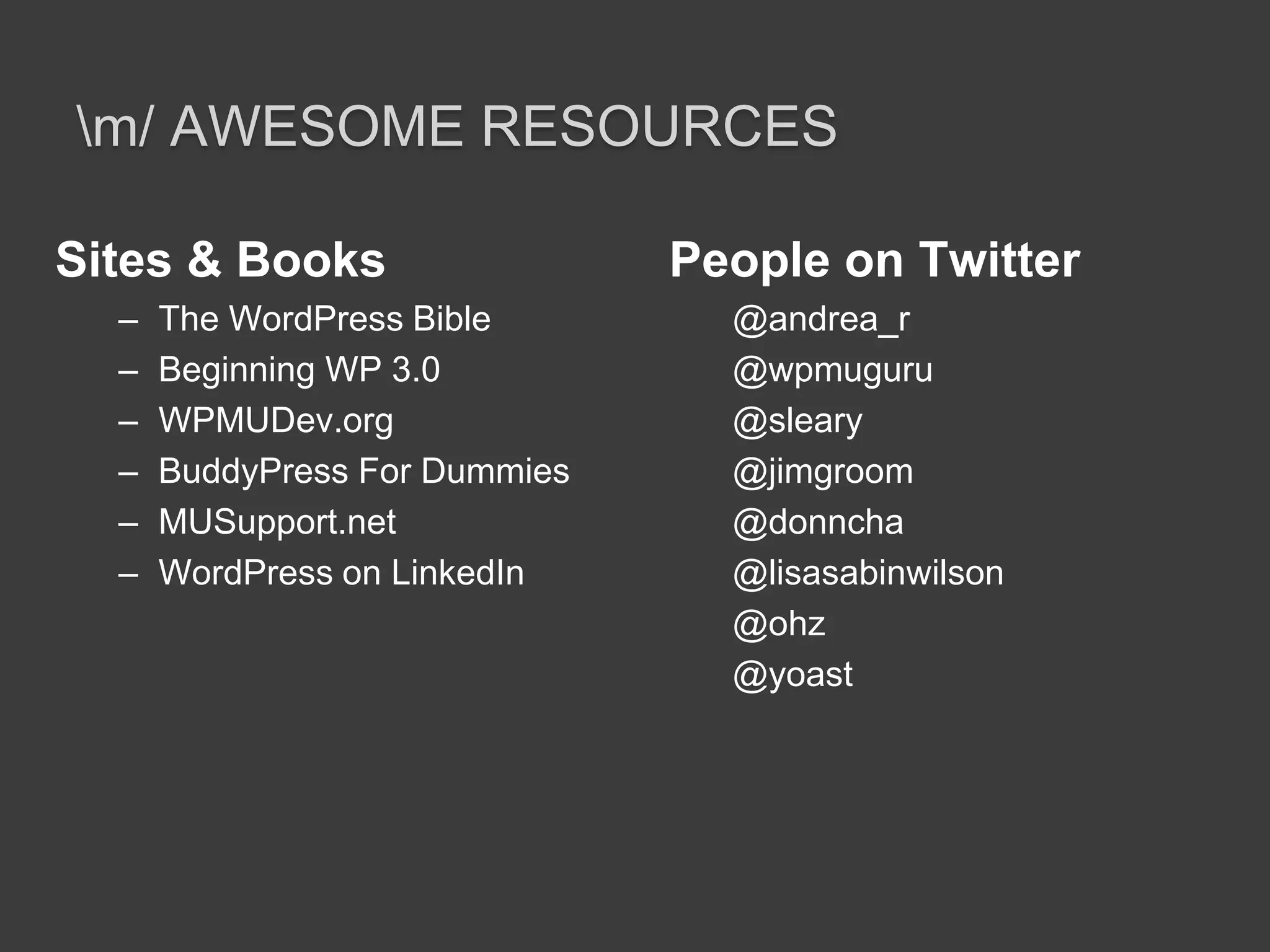\m/ Awesome ResourcesSites & BooksThe WordPress BibleBeginning WP 3.0WPMUDev.orgBuddyPress For DummiesMUSupport.netWordPress on LinkedInPeople on Twitter@andrea_r@wpmuguru@sleary@jimgroom@donncha@lisasabinwilson@ohz@yoast