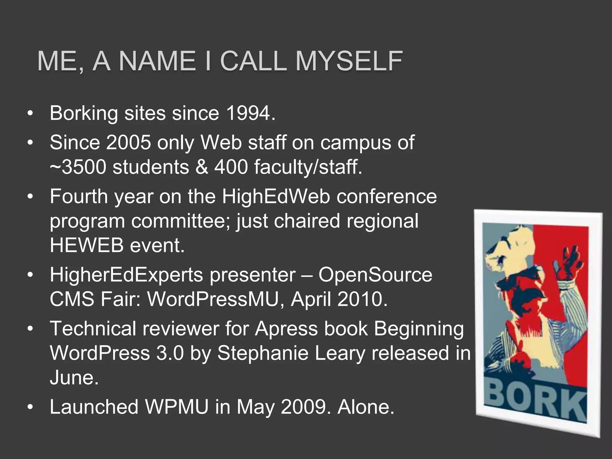 Borking sites since 1994.Since 2005 only Web staff on campus of ~3500 students & 400 faculty/staff. Fourth year on the HighEdWeb conference program committee; just chaired regional HEWEB event.HigherEdExperts presenter – OpenSource CMS Fair: WordPressMU, April 2010.Technical reviewer for Apress book Beginning WordPress 3.0 by Stephanie Leary released in June.Launched WPMU in May 2009. Alone.ME, a name I call myself