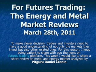 For Futures Trading:  The Energy and Metal Market Reviews March 28th, 2011 To make clever decision, traders and investors need to have a good understanding of not only the markets they invest but also other related ones. For this reason, I keep being patient to share with you the news on  futures trading  platform. This week I would like to share a short review on metal and energy market analyzed by  Pitguru Daniel Cronin . 