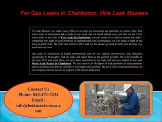 At Leak Masters, we make every effort to see that our customers are satisfied, no matter what. Our 
entire team of technicians takes pride in our work and we stand behind every job that we do. From 
water leaks to any kind of Gas Leaks in Charleston, you can count on us and we ensure you that if 
something isn't right in your premises or underground your construction, we will make it right in the 
least possible time. We offer our services 24x7 and we are always present to help you anytime you 
need such services. 
Our team of technicians is highly professional and we use various non-invasive leak detection 
equipments to thoroughly find the leaks and repair them at the earliest possible. We were founded in 
the year 2012 and since then, we have been consistent in our field and services related to Gas and 
Water Leak Repair in Charleston. We can cater to all the types of leak problems in your premises 
and we promise you that we will leave you happy and satisfied. We have well versed professionals in 
our company and we do all our projects with utmost dedication. 
Contact Us 
Phone: 843-471-3234 
Email : 
info@leakmastersusa.c 
om 
