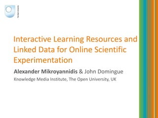 Interactive Learning Resources and
Linked Data for Online Scientific
Experimentation
Alexander Mikroyannidis & John Domingue
Knowledge Media Institute, The Open University, UK
 