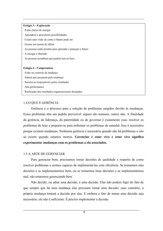 Estágio 3 – Exploração
· Estão cheios de energia
· Aprendem e descobrem possibilidades
· Criam uma visão de como o futuro pode ser
· Geram um monte de idéias
· As pessoas estão prontas para aprender e planejar o futuro
· A energia é liberada
· As pessoas acreditam que podem sair-se bem


Estágio 4 – Compromisso
· Estão no controle da mudança
· Sabem que passaram pela mudança
· Sentem-se responsáveis pelos resultados
· Alta performance
· Realização dos resultados organizacionais desejados



1.4 O QUE É GERÊNCIA
       Gerência é o processo para a solução de problemas surgidos devido às mudanças.
Esses problemas têm um padrão previsível: alguns são normais, outros não. A finalidade
da gerência, da liderança, da paternidade ou de governar é exatamente essa: resolver os
problemas de hoje e preparar-se para enfrentar os problemas de amanhã. Isso é necessário
porque existem mudanças. Nenhuma gerência é necessária quando não há problemas e isto
só ocorre quando estamos mortos. Gerenciar é estar vivo e estar vivo significa
experimentar mudanças com os problemas a ela associados.


1.5 A ARTE DE GERENCIAR
       Para gerenciar bem, precisamos tomar decisões de qualidade a respeito de como
resolver problemas e sermos capazes de implementá-las com eficiência. Se tomarmos más
decisões e as implementarmos bem, ou se tomarmos boas decisões e as implementarmos
mal, não estaremos gerenciando bem.
       Não decidir, ou adiar uma decisão, é uma decisão. Elas não podem fugir do fato de
que sempre que há uma mudança elas precisam tomar uma decisão; caso contrário, a
própria mudança tomará a decisão por elas. E embora o fato de tomar uma decisão seja
necessário, ele não é suficiente. É preciso implementar a decisão.


                                                        9
 