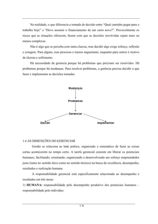 Na realidade, o que diferencia a tomada de decisão entre “Qual caminho pegar para o
trabalho hoje” e “Devo assumir o financiamento de um carro novo?”. Provavelmente os
riscos que as situações oferecem, fazem com que as decisões envolvidas sejam mais ou
menos complexas.
      Não é algo que se perceba com tanta clareza, mas decidir algo exige esforço, reflexão
e coragem. Para alguns, esse processo e menos angustiante, enquanto para outros é motivo
de úlceras e sofrimento.
      Há necessidade da gerencia porque há problemas que precisam ser resolvidos. Há
problemas porque há mudanças. Para resolver problemas, a gerência precisa decidir o que
fazer e implementar as decisões tomadas.




1.6 AS DIMENÇÕES DO GERENCIAR
       Gestão se relaciona ao lado prático, organizado e sistemático de fazer as coisas
certas acontecerem no tempo certo. A tarefa gerencial consiste em liberar os potenciais
humanos, facilitando, orientando, organizando e desenvolvendo um esforço empreendedor
justo (tanto no sentido ético como no sentido técnico) na busca de excelência, desempenho,
resultados e realização humana.
       A responsabilidade gerencial está especificamente relacionada ao desempenho e
resultados em três áreas:
1) HUMANA: responsabilidade pelo desempenho produtivo dos potenciais humanos –
responsabilidade pelo indivíduo.



                                            10
 