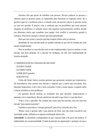 Gerentes têm que gostar de trabalhar com pessoas. Devem conhecer as pessoas e
saberem quais as pessoas certas, as capacitadas para buscarem as respostas certas. Se a
gerência quer ter o problema certo e a solução certa, ela precisa colocar as pessoas certas
no caso em questão. É preciso criar o ambiente que irá possibilitar que essas pessoas
cheguem ao problema e à solução certos. Isto significa necessariamente conflito, devido
aos diferentes estilos que compõem essa equipe. Este conflito é construtivo quando é
sinérgico. Para haver sinergia, é preciso que haja aprendizado.
      Para que este ocorra, é preciso que haja respeito mútuo entre as pessoas.
      Qualidade de uma decisão pode ser predita sabendo-se que ela foi tomada por uma
equipe complementar.
      Para se predizer se uma decisão será ou não implementada, é preciso analisar se esta
decisão está bem definida. Se a decisão for ambígua, ela não será implementada de
maneira desejada.


1.5 IMPERATIVOS DA TOMADA DE DECISÃO
   1) O QUE FAZER
   2) COMO FAZER
   3) POR QUÊ (quando)
   4) QUEM FAZ
      Como diz Ichak Adizes existem gerentes que gerenciam somente por expectativas:
Os Incendiários. Eles tomam uma decisão e esperam que a tarefa seja executada. Eles
detestam inspecionar, ir até o fim e fazer correções. Como o nome sugere, o negócio deles
é iniciar incêndios e criar problemas.
      Os gerentes devem analisar os resultados das suas decisões, inspecioná-las e
aprender com a experiência. Devem analisá-las até saber o que fazer e o que não fazer.
      Vida é viver e aprender. Na verdade não existe uma boa decisão, mas sim uma boa
decisão “para aquele momento”.
      Também é necessária a “energia gerencial” para levar a decisão até o fim.
      Muitas vezes o gerente sabe o que precisa ser feito, mas não pode executá-lo sem
autoridade, poder, influência ou alguma combinação desses três.
Autoridade: A autoridade é independente do que a pessoa sabe e de quem ela conhece. É
independente de sua personalidade. É parte da posição na organização e qualquer um que a


                                             12
 