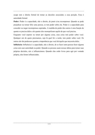 ocupe tem o direito formal de tomar as decisões associadas a essa posição. Essa é
autoridade formal.
Poder: Poder é a capacidade, não o direito, de punir e/ou recompensar. Quando se pode
prejudicar ou tornar feliz uma pessoa, se tem poder sobre ela. Poder é a capacidade para
conceder ou negar recompensas esperadas. A medida do poder dos outros é uma função de
quanto se precisa deles e de quanto eles monopolizam aquilo de que você precisa.
Enquanto você esperar ou temer por alguma coisa, essa coisa terá poder sobre você.
Qualquer um de quem precisamos, seja lá qual for a razão, tem poder sobre você. Os
outros são tão poderosos quanto a importância que você dá àquilo que necessita deles.
Influência: Influência é a capacidade, não o direito, de se fazer outra pessoa fazer alguma
coisa sem usar autoridade ou poder. Quando as pessoas usam nossas idéias para tomar suas
próprias decisões, nós a influenciamos. Quando elas estão livres para agir por vontade
própria, elas foram influenciadas.




                                            13
 