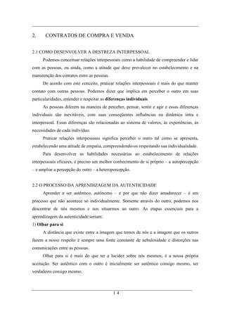 2.     CONTRATOS DE COMPRA E VENDA


2.1 COMO DESENVOLVER A DESTREZA INTERPESSOAL
     Podemos conceituar relações interpessoais como a habilidade de compreender e lidar
com as pessoas, ou ainda, como a atitude que deve prevalecer no estabelecimento e na
manutenção dos contatos entre as pessoas.
     De acordo com este conceito, praticar relações interpessoais é mais do que manter
contato com outras pessoas. Podemos dizer que implica em perceber o outro em suas
particularidades, entender e respeitar as diferenças individuais.
     As pessoas diferem na maneira de perceber, pensar, sentir e agir e essas diferenças
individuais são inevitáveis, com suas conseqüentes influências na dinâmica intra e
interpessoal. Essas diferenças são relacionadas ao sistema de valores, às experiências, às
necessidades de cada indivíduo.
     Praticar relações interpessoais significa perceber o outro tal como se apresenta,
estabelecendo uma atitude de empatia, compreendendo-os respeitando sua individualidade.
     Para desenvolver as habilidades necessárias ao estabelecimento de relações
interpessoais eficazes, é preciso um melhor conhecimento de si próprio – a autopercepção
– e ampliar a percepção do outro – a heteropercepção.


2.2 O PROCESSO DA APRENDIZAGEM DA AUTENTICIDADE
     Aprender a ser autêntico, autônomo – e por que não dizer amadurecer – é um
processo que não acontece só individualmente. Somente através do outro, podemos nos
descentrar de nós mesmos e nos situarmos ao outro. As etapas essenciais para a
aprendizagem da autenticidade seriam:
1) Olhar para si
     A distância que existe entre a imagem que temos de nós e a imagem que os outros
fazem a nosso respeito é sempre uma fonte constante de nebulosidade e distorções nas
comunicações entre as pessoas.
     Olhar para si é mais do que ter a lucidez sobre nós mesmos, é a nossa própria
aceitação. Ser autêntico com o outro é inicialmente ser autêntico consigo mesmo, ser
verdadeiro consigo mesmo.



                                             14
 