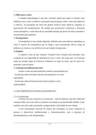 2) Olhar para o outro
      A segunda aprendizagem a que deve consentir aquele que aspira as relações mais
autênticas com o outro é conhecer a que ponto suas percepções sobre o outro são subjetivas
e seletivas. As percepções do outro não podem tornar-se mais objetivas, enquanto os
preconceitos não desaparecerem. Na medida que preconceitos cristalizam e distorcem
nossas percepções, o outro deixa de ser percebido naquilo que possui de único, passando a
ser percebido pela aparência.
3) Transparência
      A transparência é uma atitude adquirida, definida como uma abertura espontânea ao
outro. É através da transparência que se chega a uma comunicação efetiva, longe de
disfarces, às evasivas e aos artifícios em suas relações interpessoais.
4) Empatia
      A empatia é mais do que simpatia. Comporta uma evolução mais profunda, mais
avançada de sua capacidade de identificar-se com o outro. Ela exige que o ser humano
tenha ser tornado capaz de colocar-se totalmente no lugar do outro, seja ele quem for,
pensando o que ele pensa.
5) Aceitação incondicional do outro
      Aceitar o outro incondicionalmente consiste essencialmente em:
· Aceitar que cada ser humano seja em suas aspirações e em suas
capacidades.
· Aceitar que cada ser humano possua ritmos próprios e seus
modos próprios.


2.3 OS COMPONENTES DO RELACIONAMENTO

2.3.1 Comunicação
      A forma com que as pessoas se comunicam – seja por palavras, seja não-verbal não
somente reflete como elas estão se sentindo com relação a um determinado trabalho, como
também como elas estão construindo ou depreciando a efetividade de uma relação.
      A boa comunicação necessita de clareza das mensagens, às quais conduzem as
pessoas a desenvolver produtivamente e harmoniosamente, sem a presença de
desentendimentos e más interpretações.



                                              15
 