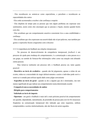 · Eles reconhecem ou sentem-se como especialistas, e percebem e reconhecem as
especialidades dos outros
· Eles estão acostumados a receber e dar confiança e respeito
· Eles dispõem de tempo para as pessoas que tem algum problema em expressar seus
sentimentos, assim como eles encorajam que as pessoas o façam, mesmo quando hostis
com eles
· Eles acreditam que um comportamento assertivo consistente leva a uma credibilidade e
confiança
· Eles acreditam que eles expressam sua assertividade não só por palavras, mas também por
gestos e expressões faciais congruentes com o discurso


2.3.3 A importância do feedback nas relações interpessoais
     No processo de desenvolvimento da competência interpessoal, feedback é um
processo de ajuda para mudança de comportamento; é a comunicação a uma pessoa ou a
um grupo, no sentido de fornecer-lhe informações sobre como sua atuação está afetando
outras pessoas.
     Para tornar-se realmente um processo útil, o feedback precisa ser, tanto quanto
possível:
· Descritivo ao invés de avaliativo - quando não há julgamento, apenas o relato de um
evento, reduz-se a necessidade de reagir defensivamente e assim o indivíduo pode ouvir e
sentir-se à vontade para utilizar aquele dado como julgar conveniente
· Específico ao invés de geral - quando se diz a alguém que ele é dominados, isto tem
menos significado do que indicar seu comportamento numa determinada ocasião
· Compatível com as necessidades de ambos
· Dirigido para comportamentos
· Solicitado ao invés de imposto
· Oportuno - em geral o feedback é mais útil o mais próximo possível do comportamento
em questão, dependendo, naturalmente, da prontidão da pessoa para ouvi-lo Os insucessos
freqüentes na comunicação interpessoal têm indicado que estes requisitos, embora
compreendidos e aceitos intelectualmente, não são fáceis de serem seguidos.




                                            17
 