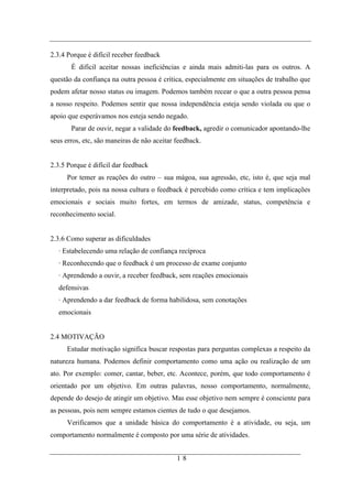 2.3.4 Porque é difícil receber feedback
       É difícil aceitar nossas ineficiências e ainda mais admiti-las para os outros. A
questão da confiança na outra pessoa é crítica, especialmente em situações de trabalho que
podem afetar nosso status ou imagem. Podemos também recear o que a outra pessoa pensa
a nosso respeito. Podemos sentir que nossa independência esteja sendo violada ou que o
apoio que esperávamos nos esteja sendo negado.
       Parar de ouvir, negar a validade do feedback, agredir o comunicador apontando-lhe
seus erros, etc, são maneiras de não aceitar feedback.


2.3.5 Porque é difícil dar feedback
      Por temer as reações do outro – sua mágoa, sua agressão, etc, isto é, que seja mal
interpretado, pois na nossa cultura o feedback é percebido como crítica e tem implicações
emocionais e sociais muito fortes, em termos de amizade, status, competência e
reconhecimento social.


2.3.6 Como superar as dificuldades
   · Estabelecendo uma relação de confiança recíproca
   · Reconhecendo que o feedback é um processo de exame conjunto
   · Aprendendo a ouvir, a receber feedback, sem reações emocionais
   defensivas
   · Aprendendo a dar feedback de forma habilidosa, sem conotações
   emocionais


2.4 MOTIVAÇÃO
      Estudar motivação significa buscar respostas para perguntas complexas a respeito da
natureza humana. Podemos definir comportamento como uma ação ou realização de um
ato. Por exemplo: comer, cantar, beber, etc. Acontece, porém, que todo comportamento é
orientado por um objetivo. Em outras palavras, nosso comportamento, normalmente,
depende do desejo de atingir um objetivo. Mas esse objetivo nem sempre é consciente para
as pessoas, pois nem sempre estamos cientes de tudo o que desejamos.
      Verificamos que a unidade básica do comportamento é a atividade, ou seja, um
comportamento normalmente é composto por uma série de atividades.


                                             18
 