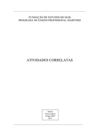 FUNDAÇÃO DE ESTUDOS DO MAR
PROGRAMA DE ENSINO PROFISSIONAL MARÍTIMO




     ATIVIDADES CORRELATAS




                    Santos
                 Força Labore
                 Grupo NPO
                     2011


                      1
 