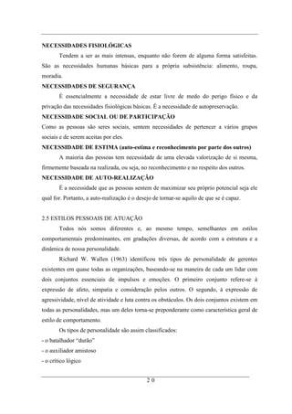 NECESSIDADES FISIOLÓGICAS
        Tendem a ser as mais intensas, enquanto não forem de alguma forma satisfeitas.
São as necessidades humanas básicas para a própria subsistência: alimento, roupa,
moradia.
NECESSIDADES DE SEGURANÇA
        É essencialmente a necessidade de estar livre de medo do perigo físico e da
privação das necessidades fisiológicas básicas. É a necessidade de autopreservação.
NECESSIDADE SOCIAL OU DE PARTICIPAÇÃO
Como as pessoas são seres sociais, sentem necessidades de pertencer a vários grupos
sociais e de serem aceitas por eles.
NECESSIDADE DE ESTIMA (auto-estima e reconhecimento por parte dos outros)
        A maioria das pessoas tem necessidade de uma elevada valorização de si mesma,
firmemente baseada na realizada, ou seja, no reconhecimento e no respeito dos outros.
NECESSIDADE DE AUTO-REALIZAÇÃO
        É a necessidade que as pessoas sentem de maximizar seu próprio potencial seja ele
qual for. Portanto, a auto-realização é o desejo de tornar-se aquilo de que se é capaz.


2.5 ESTILOS PESSOAIS DE ATUAÇÃO
        Todos nós somos diferentes e, ao mesmo tempo, semelhantes em estilos
comportamentais predominantes, em gradações diversas, de acordo com a estrutura e a
dinâmica de nossa personalidade.
        Richard W. Wallen (1963) identificou três tipos de personalidade de gerentes
existentes em quase todas as organizações, baseando-se na maneira de cada um lidar com
dois conjuntos essenciais de impulsos e emoções. O primeiro conjunto refere-se à
expressão de afeto, simpatia e consideração pelos outros. O segundo, à expressão de
agressividade, nível de atividade e luta contra os obstáculos. Os dois conjuntos existem em
todas as personalidades, mas um deles torna-se preponderante como característica geral de
estilo de comportamento.
        Os tipos de personalidade são assim classificados:
- o batalhador “durão”
- o auxiliador amistoso
- o crítico lógico


                                             20
 