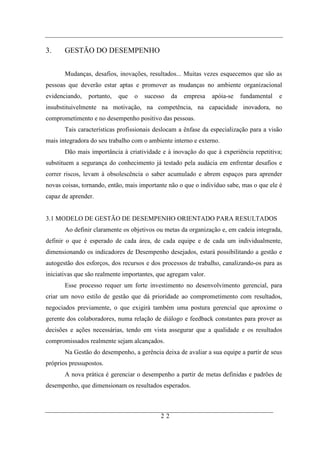 3.     GESTÃO DO DESEMPENHO


       Mudanças, desafios, inovações, resultados... Muitas vezes esquecemos que são as
pessoas que deverão estar aptas e promover as mudanças no ambiente organizacional
evidenciando,   portanto,   que   o   sucesso   da   empresa    apóia-se   fundamental   e
insubstituivelmente na motivação, na competência, na capacidade inovadora, no
comprometimento e no desempenho positivo das pessoas.
       Tais características profissionais deslocam a ênfase da especialização para a visão
mais integradora do seu trabalho com o ambiente interno e externo.
       Dão mais importância à criatividade e à inovação do que à experiência repetitiva;
substituem a segurança do conhecimento já testado pela audácia em enfrentar desafios e
correr riscos, levam à obsolescência o saber acumulado e abrem espaços para aprender
novas coisas, tornando, então, mais importante não o que o indivíduo sabe, mas o que ele é
capaz de aprender.


3.1 MODELO DE GESTÃO DE DESEMPENHO ORIENTADO PARA RESULTADOS
       Ao definir claramente os objetivos ou metas da organização e, em cadeia integrada,
definir o que é esperado de cada área, de cada equipe e de cada um individualmente,
dimensionando os indicadores de Desempenho desejados, estará possibilitando a gestão e
autogestão dos esforços, dos recursos e dos processos de trabalho, canalizando-os para as
iniciativas que são realmente importantes, que agregam valor.
       Esse processo requer um forte investimento no desenvolvimento gerencial, para
criar um novo estilo de gestão que dá prioridade ao comprometimento com resultados,
negociados previamente, o que exigirá também uma postura gerencial que aproxime o
gerente dos colaboradores, numa relação de diálogo e feedback constantes para prover as
decisões e ações necessárias, tendo em vista assegurar que a qualidade e os resultados
compromissados realmente sejam alcançados.
       Na Gestão do desempenho, a gerência deixa de avaliar a sua equipe a partir de seus
próprios pressupostos.
       A nova prática é gerenciar o desempenho a partir de metas definidas e padrões de
desempenho, que dimensionam os resultados esperados.



                                           22
 