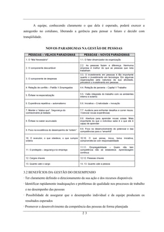 A equipe, conhecendo claramente o que dela é esperado, poderá exercer a
autogestão no cotidiano, liberando a gerência para pensar o futuro e decidir com
tranqüilidade.


                 NOVOS PARADIGMAS NA GESTÃO DE PESSOAS




3.2 BENEFÍCIOS DA GESTÃO DO DESEMPENHO
· Ter claramente definido o direcionamento da sua ação e dos recursos disponíveis
· Identificar rapidamente inadequações e problemas de qualidade nos processos de trabalho
 e no desempenho das pessoas
· Possibilidade de assegurar que o desempenho individual e da equipe produzam os
 resultados esperados
· Promover o desenvolvimento da competência das pessoas de forma planejada
                                           23
 