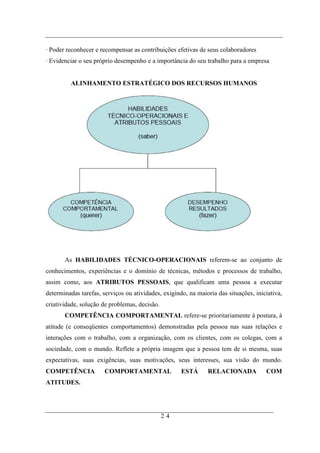 · Poder reconhecer e recompensar as contribuições efetivas de seus colaboradores
· Evidenciar o seu próprio desempenho e a importância do seu trabalho para a empresa


         ALINHAMENTO ESTRATÉGICO DOS RECURSOS HUMANOS




       As HABILIDADES TÉCNICO-OPERACIONAIS referem-se ao conjunto de
conhecimentos, experiências e o domínio de técnicas, métodos e processos de trabalho,
assim como, aos ATRIBUTOS PESSOAIS, que qualificam uma pessoa a executar
determinadas tarefas, serviços ou atividades, exigindo, na maioria das situações, iniciativa,
criatividade, solução de problemas, decisão.
       COMPETÊNCIA COMPORTAMENTAL refere-se prioritariamente à postura, à
atitude (e conseqüentes comportamentos) demonstradas pela pessoa nas suas relações e
interações com o trabalho, com a organização, com os clientes, com os colegas, com a
sociedade, com o mundo. Reflete a própria imagem que a pessoa tem de si mesma, suas
expectativas, suas exigências, suas motivações, seus interesses, sua visão do mundo.
COMPETÊNCIA            COMPORTAMENTAL                ESTÁ      RELACIONADA            COM
ATITUDES.




                                               24
 