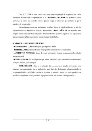 Uma ATITUDE é uma convicção, uma maneira pessoal de responder às várias
situações de vida que se apresentam. E o COMPORTAMENTO é a expressão dessa
atitude, é a forma ou o modo como a pessoa reage às situações que enfrenta e que é
passível de observação.
       Os comportamentos que as pessoas revelam fazem a grande diferença e até são
determinantes na Qualidade Pessoal. Resumindo, COMPETÊNCIA, no sentido mais
amplo, é uma característica subjacente de um indivíduo que leva a prever sua capacidade
de desempenho eficaz ou superior numa situação de trabalho.


CATEGORIAS DE COMPETÊNCIAS
- CONHECIMENTOS: informações que a pessoa detém
- HABILIDADES: capacidade para desempenhar tarefas físicas e/ou mentais
- ATRIBUTOS PESSOAIS: forma de reagir a situações (iniciativa, autocontrole, solução
de problemas)
- COMPORTAMENTOS: impulsos que levam a pessoa a agir, fundamentada em valores,
crenças, atitudes, auto-imagem
       DESEMPENHO refere-se à atuação das pessoas em relação aos cargos que
ocupam na organização, ou às atribuições que lhes são designadas, dimensionando as
responsabilidades, atividades, tarefas e desafios e assumir, tendo em vista produzir os
resultados esperados, com qualidade, agregando valor aos clientes e à organização.




                                            25
 