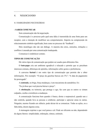 4.     NEGOCIANDO


4.1 HABILIDADES NECESSÁRIAS


- SABER COMUNICAR
     Sem comunicação não há negociação.
     Comunicação é o processo pelo qual uma idéia é transmitida de uma fonte para um
receptor, com a intenção de modificar seu comportamento. Importa na compreensão do
relacionamento símbolo-significado, bem como no processo de “feedback”.
     Dois monólogos não são um diálogo. A maioria dos erros, omissões, irritações e
conflitos é causada por uma comunicação inadequada.
     Comunicar é estabelecer contato.

TIPOS DE COMUNICAÇÃO
     Há vários tipos de comunicação que podem ser usados para diferentes fins.
     O bate-papo cria um ambiente agradável e relaxado e permite que se percebam
interesses comuns, diferenças de opiniões, informações sobre gostos e preferências.
     A conversa factual é um outro tipo de comunicação que permite dar e obter
informações. Por exemplo: “O preço da gasolina baixou em 3%”; “A data de pagamento
foi prorrogada”.
     A contenda, ou briga, força mudanças, é um mecanismo de autodefesa. Ex:
     “Eu já disse que você precisa baixar o preço”.
     A obstinação, ou teimosia, que protege o ego, faz com que os outros se sintam
culpados, oculta a resistência a mudanças.
     A comunicação funciona bem quando é franca, direta e responsável, quando une e
não controla, quando leva as pessoas a colaborar, participar e apreciar umas às outras.
Ninguém, mesmo ficando em silêncio, pode deixar de se comunicar. Todas as ações, ou a
falta delas, dizem alguma coisa.
     A mensagem exprime o que você pensa e crê. Pode ser eficiente ou não, dependendo
de alguns fatores: simplicidade, ordenação, síntese, estímulo.




                                             26
 