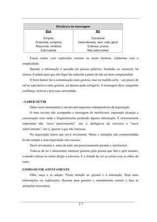 Frases curtas, com expressões comuns ou muito técnicas, colaboram com a
simplicidade.
         Quando a informação é passada em poucas palavras, limitadas ao essencial, há
síntese. Cuidado para que não fique tão reduzida a ponto de não ser bem compreendida.
         O bom humor faz a comunicação mais gostosa, mas na medida certa – um pouco de
sal na sopa deixa-a mais gostosa, sal demais pode estragá-la. A mensagem deve conquistar
confiança, motivar e provocar curiosidade.


- SABER OUVIR
         Saber ouvir atentamente é um dos pré-requisitos indispensáveis da negociação.
         O mau ouvinte não acompanha a mensagem do interlocutor, esperando alcançar a
conversação mais tarde e freqüentemente perdendo alguma informação. É extremamente
importante não “ouvir passivamente”, isto é, desligar-se da conversa e “ouvir
seletivamente”, isto é, ignorar o que não interessa.
         Na negociação temos que ouvir ativamente. Metas e intenções não compreendidas
levam sempre a uma negociação sem sucesso.
         Ouvir ativamente é, antes de tudo, um posicionamento perante o interlocutor.
         Trata-se de ter e demonstrar interesse genuíno pela pessoa que fala e pelo assunto,
evitando criticar ou tentar dirigir a conversa. É a atitude de ver as coisas com os olhos do
outro.

COMO OUVIR ATENTAMENTE
         Olhe, ouça e se adapte. Preste atenção ao gestual e à entonação. Peça mais
informações ou explicações. Resuma para garantir o entendimento correto e faça as
anotações necessárias.




                                               27
 