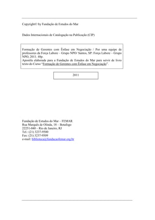 Copyright© by Fundação de Estudos do Mar


Dados Internacionais de Catalogação na Publicação (CIP)



Formação de Gerentes com Ênfase em Negociação / Por uma equipe de
professores da Força Labore – Grupo NPO/ Santos, SP: Força Labore – Grupo
NPO, 2011. 48p.
Apostila elaborada para a Fundação de Estudos do Mar para servir de livro
texto do Curso “Formação de Gerentes com Ênfase em Negociação”.


                                      2011




Fundação de Estudos do Mar – FEMAR
Rua Marquês de Olinda, 18 – Botafogo
22251-040 – Rio de Janeiro, RJ
Tel.: (21) 3237-9500
Fax: (21) 3237-9509
e-mail: biblioteca@fundacaofemar.org.br




                                             2
 