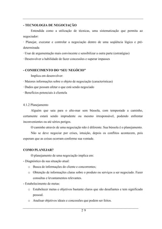 - TECNOLOGIA DE NEGOCIAÇÃO
      Entendida como a utilização de técnicas, uma sistematização que permita ao
negociador:
· Planejar, executar e controlar a negociação dentro de uma seqüência lógica e pré-
determinada
· Usar de argumentação mais convincente e sensibilizar a outra parte (estratégias)
· Desenvolver a habilidade de fazer concessões e superar impasses


- CONHECIMENTO DO “SEU NEGÓCIO”
      Implica em desenvolver:
· Maiores informações sobre o objeto de negociação (características)
· Dados que possam afetar o que está sendo negociado
· Benefícios potenciais à clientela


4.1.2 Planejamento
      Alguém que saia para o alto-mar sem bússola, com tempestade a caminho,
certamente estará sendo imprudente ou mesmo irresponsável, podendo enfrentar
inconvenientes ou até sérios perigos.
      O caminho através de uma negociação não é diferente. Sua bússola é o planejamento.
      Não se deve negociar por crises, intuição, depois os conflitos acontecem, pois
esperam que as coisas ocorram conforme sua vontade.


COMO PLANEJAR?
      O planejamento de uma negociação implica em:
- Diagnóstico da sua situação atual:
   o Busca de informações do cliente e concorrentes;
   o Obtenção de informações claras sobre o produto ou serviços a ser negociado. Fazer
       consultas e levantamentos relevantes.
- Estabelecimento de metas:
   o Estabelecer metas e objetivos bastante claros que são desafiantes e tem significado
       pessoal.
   o Analisar objetivos ideais e concessões que podem ser feitos.

                                            29
 