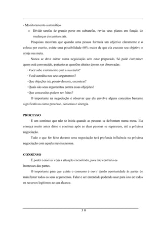 - Monitoramento sistemático
   o Divide tarefas de grande porte em subtarefas, revisa seus planos em função de
       mudanças circunstanciais.
      Pesquisas mostram que quando uma pessoa formula um objetivo claramente e o
coloca por escrito, existe uma possibilidade 60% maior de que ela execute seu objetivo e
atinja sua meta.
      Nunca se deve entrar numa negociação sem estar preparado. Só pode convencer
quem está convencido, portanto as questões abaixo devem ser observadas:
   · Você sabe exatamente qual a sua meta?
   · Você acredita nos seus argumentos?
   · Que objeções irá, possivelmente, encontrar?
   · Quais são seus argumentos contra essas objeções?
   · Que concessões podem ser feitas?
      O importante na negociação é observar que ela envolve alguns conceitos bastante
significativos como processo, consenso e sinergia.


PROCESSO
      É um contínuo que não se inicia quando as pessoas se defrontam numa mesa. Ela
começa muito antes disso e continua após as duas pessoas se separarem, até a próxima
negociação.
      Tudo o que for feito durante uma negociação terá profunda influência na próxima
negociação com aquela mesma pessoa.


CONSENSO
      É poder conviver com a situação encontrada, pois não contraria os
interesses das partes.
      O importante para que exista o consenso é ouvir dando oportunidade às partes de
manifestar todos os seus argumentos. Falar e ser entendido podendo usar para isto de todos
os recursos legítimos ao seu alcance.




                                             30
 