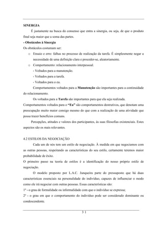 SINERGIA
     É justamente na busca do consenso que entra a sinergia, ou seja, de que o produto
final seja maior que a soma das partes.
- Obstáculos à Sinergia
Os obstáculos costumam ser:
   o Ensaio e erro: falhas no processo de realização da tarefa. É simplesmente negar a
       necessidade de uma definição clara e proceder-se, aleatoriamente.
   o Comportamento: relacionamento interpessoal.
       - Voltados para a manutenção.
       - Voltados para a tarefa.
       - Voltados para o eu.
       Comportamentos voltados para a Manutenção são importantes para a continuidade
do relacionamento.
       Os voltados para a Tarefa são importantes para que ela seja realizada.
Comportamentos voltados para o “Eu” são comportamentos destrutivos, que denotam uma
preocupação muito maior consigo mesmo do que com a realização de uma atividade que
possa trazer benefícios comuns.
     Percepções, atitudes e valores dos participantes, às suas filosofias existenciais. Estes
aspectos são os mais relevantes.


4.2 ESTILOS DA NEGOCIAÇÃO
       Cada um de nós tem um estilo de negociação. À medida em que negociamos com
as outras pessoas, respeitando as características do seu estilo, certamente teremos maior
probabilidade de êxito.
O primeiro passo na teoria de estilos é a identificação do nosso próprio estilo de
negociação.
       O modelo proposto por L.A.C. Junqueira parte do pressuposto que há duas
características essenciais na personalidade do indivíduo, capazes de influenciar o modo
como ele irá negociar com outras pessoas. Essas características são:
1º - o grau de formalidade ou informalidade com que o indivíduo se expressa;
2º - o grau em que o comportamento do indivíduo pode ser considerado dominante ou
condescendente.


                                            31
 