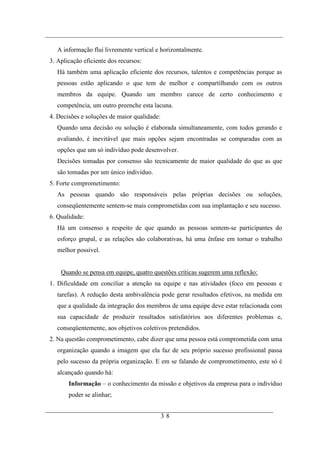 A informação flui livremente vertical e horizontalmente.
3. Aplicação eficiente dos recursos:
   Há também uma aplicação eficiente dos recursos, talentos e competências porque as
   pessoas estão aplicando o que tem de melhor e compartilhando com os outros
   membros da equipe. Quando um membro carece de certo conhecimento e
   competência, um outro preenche esta lacuna.
4. Decisões e soluções de maior qualidade:
   Quando uma decisão ou solução é elaborada simultaneamente, com todos gerando e
   avaliando, é inevitável que mais opções sejam encontradas se comparadas com as
   opções que um só indivíduo pode desenvolver.
   Decisões tomadas por consenso são tecnicamente de maior qualidade do que as que
   são tomadas por um único indivíduo.
5. Forte comprometimento:
   As pessoas quando são responsáveis pelas próprias decisões ou soluções,
   conseqüentemente sentem-se mais comprometidas com sua implantação e seu sucesso.
6. Qualidade:
   Há um consenso a respeito de que quando as pessoas sentem-se participantes do
   esforço grupal, e as relações são colaborativas, há uma ênfase em tornar o trabalho
   melhor possível.


    Quando se pensa em equipe, quatro questões críticas sugerem uma reflexão:
1. Dificuldade em conciliar a atenção na equipe e nas atividades (foco em pessoas e
   tarefas). A redução desta ambivalência pode gerar resultados efetivos, na medida em
   que a qualidade da integração dos membros de uma equipe deve estar relacionada com
   sua capacidade de produzir resultados satisfatórios aos diferentes problemas e,
   conseqüentemente, aos objetivos coletivos pretendidos.
2. Na questão comprometimento, cabe dizer que uma pessoa está comprometida com uma
   organização quando a imagem que ela faz de seu próprio sucesso profissional passa
   pelo sucesso da própria organização. E em se falando de comprometimento, este só é
   alcançado quando há:
       Informação – o conhecimento da missão e objetivos da empresa para o indivíduo
       poder se alinhar;


                                             38
 