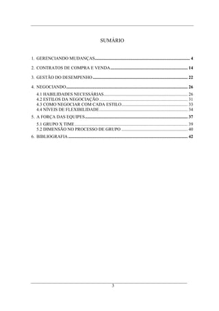 SUMÁRIO


1. GERENCIANDO MUDANÇAS...................................................................................... 4

2. CONTRATOS DE COMPRA E VENDA...................................................................... 14

3. GESTÃO DO DESEMPENHO ...................................................................................... 22

4. NEGOCIANDO.............................................................................................................. 26
    4.1 HABILIDADES NECESSÁRIAS............................................................................ 26
    4.2 ESTILOS DA NEGOCIAÇÃO ................................................................................ 31
    4.3 COMO NEGOCIAR COM CADA ESTILO............................................................ 33
    4.4 NÍVEIS DE FLEXIBILIDADE................................................................................ 34
5. A FORÇA DAS EQUIPES............................................................................................. 37
    5.1 GRUPO X TIME ...................................................................................................... 39
    5.2 DIMENSÃO NO PROCESSO DE GRUPO ............................................................ 40
6. BIBLIOGRAFIA ............................................................................................................ 42




                                                               3
 