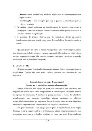 Adesão – estado temporário de adesão na relação entre os objetivos pessoais e os
        organizacionais;
        Sensibilização – criar condições para que as pessoas se sensibilizem para os
        valores e objetivos.
 3. Os padrões culturais existentes são condicionantes das relações interpessoais e
     intergrupais. Logo, um projeto de desenvolvimento de equipe precisa considerar as
     variáveis culturais da organização.
 4. A existência de projetos efetivos, que são conduzidos através de equipes
    interdepartamentais, que servirá como ponto de transferência dos conhecimentos e
    atitudes.


     Qualquer esforço em tornar as pessoas na organização uma equipe integrada, tem de
estar diretamente atrelado: primeiro a crença a organização (direção) de que esta é a única
ou mais importante forma de lidar com este contexto – problemas complexos; e segundo,
aos esforços reais de participação em grupo.


5.1 GRUPO X TIME
     O futuro pertence a organizações baseadas em equipes. Grupos existem em todas as
organizações. Equipes são raras ainda, embora ostentem essa denominação com
freqüência.


                         Como distinguir um grupo de uma equipe?
                 Quando um grupo pode ser considerado uma equipe?
     Pode-se considerar uma equipe um grupo que compreende seus objetivos e está
engajado em alcançá-los de forma compartilhada. A comunicação é verdadeira, opiniões
divergentes são estimuladas. A confiança é grande, assumem-se riscos. As habilidades
complementares     dos     membros   possibilitam   alcançar   resultados;   os   objetivos
compartilhados determinam seu propósito e direção. Respeito, mente aberta e cooperação
são elevados. O grupo investe constantemente em seu próprio crescimento.
     Um grupo transforma-se em equipe quando passa a prestar atenção à sua própria
forma de operar e procura resolver os problemas que afetam o seu funcionamento. Esse
processo de auto-exame e avaliação é contínuo, em ciclos recorrentes de percepção dos


                                               39
 