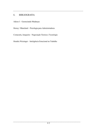 6.     BIBLIOGRAFIA

Adizes I – Gerenciando Mudanças


Hersey / Blanchard – Psicologia para Administradores


Costacurta, Junqueira – Negociação Técnica e Tecnologia


Hendrie Weisinger – Inteligência Emocional no Trabalho




                                          42
 