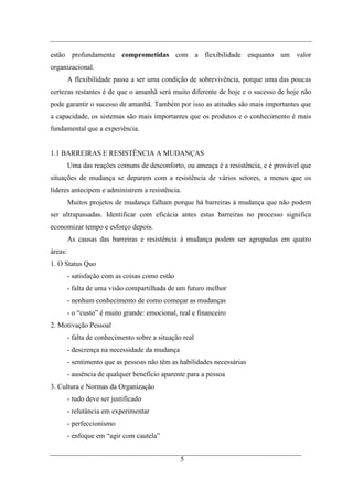 estão profundamente comprometidas com a flexibilidade enquanto um valor
organizacional.
         A flexibilidade passa a ser uma condição de sobrevivência, porque uma das poucas
certezas restantes é de que o amanhã será muito diferente de hoje e o sucesso de hoje não
pode garantir o sucesso de amanhã. Também por isso as atitudes são mais importantes que
a capacidade, os sistemas são mais importantes que os produtos e o conhecimento é mais
fundamental que a experiência.


1.1 BARREIRAS E RESISTÊNCIA A MUDANÇAS
         Uma das reações comuns de desconforto, ou ameaça é a resistência, e é provável que
situações de mudança se deparem com a resistência de vários setores, a menos que os
líderes antecipem e administrem a resistência.
         Muitos projetos de mudança falham porque há barreiras à mudança que não podem
ser ultrapassadas. Identificar com eficácia antes estas barreiras no processo significa
economizar tempo e esforço depois.
         As causas das barreiras e resistência à mudança podem ser agrupadas em quatro
áreas:
1. O Status Quo
         - satisfação com as coisas como estão
         - falta de uma visão compartilhada de um futuro melhor
         - nenhum conhecimento de como começar as mudanças
         - o “custo” é muito grande: emocional, real e financeiro
2. Motivação Pessoal
         - falta de conhecimento sobre a situação real
         - descrença na necessidade da mudança
         - sentimento que as pessoas não têm as habilidades necessárias
         - ausência de qualquer benefício aparente para a pessoa
3. Cultura e Normas da Organização
         - tudo deve ser justificado
         - relutância em experimentar
         - perfeccionismo
         - enfoque em “agir com cautela”


                                                 5
 