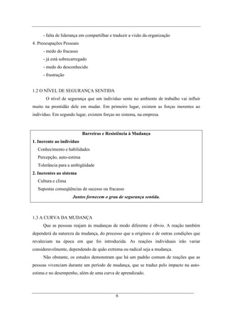 - falta de liderança em compartilhar e traduzir a visão da organização
4. Preocupações Pessoais
     - medo do fracasso
     - já está sobrecarregado
     - medo do desconhecido
     - frustração


1.2 O NÍVEL DE SEGURANÇA SENTIDA
       O nível de segurança que um indivíduo sente no ambiente de trabalho vai influir
muito na prontidão dele em mudar. Em primeiro lugar, existem as forças inerentes ao
indivíduo. Em segundo lugar, existem forças no sistema, na empresa.



                           Barreiras e Resistência à Mudança
1. Inerente ao indivíduo
  Conhecimento e habilidades
  Percepção, auto-estima
  Tolerância para a ambigüidade
2. Inerentes ao sistema
  Cultura e clima
  Supostas conseqüências de sucesso ou fracasso
                     Juntos fornecem o grau de segurança sentida.



1.3 A CURVA DA MUDANÇA
     Que as pessoas reajam às mudanças de modo diferente é óbvio. A reação também
dependerá da natureza da mudança, do processo que a originou e de outras condições que
revaleciam na época em que foi introduzida. As reações individuais irão variar
consideravelmente, dependendo de quão extrema ou radical seja a mudança.
     Não obstante, os estudos demonstram que há um padrão comum de reações que as
pessoas vivenciam durante um período de mudança, que se traduz pelo impacto na auto-
estima e no desempenho, além de uma curva de aprendizado.



                                             6
 