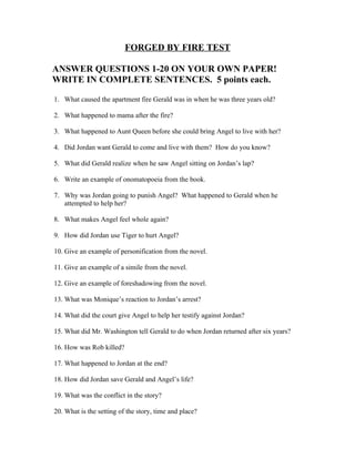 FORGED BY FIRE TEST

ANSWER QUESTIONS 1-20 ON YOUR OWN PAPER!
WRITE IN COMPLETE SENTENCES. 5 points each.

1. What caused the apartment fire Gerald was in when he was three years old?

2. What happened to mama after the fire?

3. What happened to Aunt Queen before she could bring Angel to live with her?

4. Did Jordan want Gerald to come and live with them? How do you know?

5. What did Gerald realize when he saw Angel sitting on Jordan’s lap?

6. Write an example of onomatopoeia from the book.

7. Why was Jordan going to punish Angel? What happened to Gerald when he
   attempted to help her?

8. What makes Angel feel whole again?

9. How did Jordan use Tiger to hurt Angel?

10. Give an example of personification from the novel.

11. Give an example of a simile from the novel.

12. Give an example of foreshadowing from the novel.

13. What was Monique’s reaction to Jordan’s arrest?

14. What did the court give Angel to help her testify against Jordan?

15. What did Mr. Washington tell Gerald to do when Jordan returned after six years?

16. How was Rob killed?

17. What happened to Jordan at the end?

18. How did Jordan save Gerald and Angel’s life?

19. What was the conflict in the story?

20. What is the setting of the story, time and place?
 