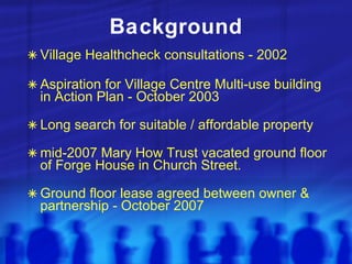 Background Village Healthcheck consultations - 2002 Aspiration for Village Centre Multi-use building in Action Plan - October 2003 Long search for suitable / affordable property mid-2007 Mary How Trust vacated ground floor of Forge House in Church Street. Ground floor lease agreed between owner & partnership - October 2007 