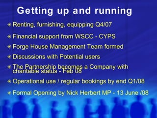 Getting up and running Renting, furnishing, equipping Q4/07 Financial support from WSCC - CYPS Forge House Management Team formed Discussions with Potential users The Partnership becomes a Company with charitable status - Feb 08 Operational use / regular bookings by end Q1/08 Formal Opening by Nick Herbert MP - 13 June /08 