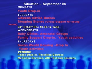 Situation – September 08 MONDAYS Youth Drop-in  TUESDAYS Citizens Advice Bureau Stepping Stones  (Group Support for young mums) 28 th  Oct-2 nd  Dec 10.30-12 noon WEDNESDAYS  Baby Clinics, Antenatal Groups Family Support Drop-in,  Youth activities THURSDAYS Saxon Weald Housing –Drop In   Youth activities   PENDING Police Drop-in, Parenting Courses Mediation Services, After Schools sessions. 