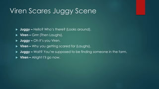 Viren Scares Juggy Scene
 Juggy – Hello? Who’s there? (Looks around).
 Viren – Grrrr (Then Laughs).
 Juggy – Oh it’s you Viren.
 Viren – Why you getting scared for (Laughs).
 Juggy – Wait? You’re supposed to be finding someone in the farm.
 Viren – Alright I’ll go now.
 