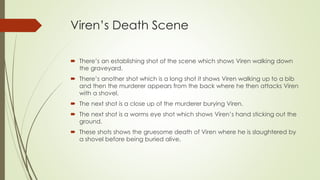 Viren’s Death Scene
 There’s an establishing shot of the scene which shows Viren walking down
the graveyard.
 There’s another shot which is a long shot it shows Viren walking up to a bib
and then the murderer appears from the back where he then attacks Viren
with a shovel.
 The next shot is a close up of the murderer burying Viren.
 The next shot is a worms eye shot which shows Viren’s hand sticking out the
ground.
 These shots shows the gruesome death of Viren where he is slaughtered by
a shovel before being buried alive.
 