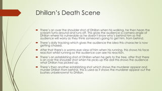 Dhillan’s Death Scene
 There’s an over the shoulder shot of Dhillan when his walking, he then hears the
scream turns around and runs off. This gives the audience a camera angle of
Dhillan where his vulnerable as he doesn't know who’s behind him so the
audience will worry as they think someone's going to get him, from behind.
 There’s dolly tracking which gives the audience the idea this character is now
getting chased.
 After that there's a worms eye view of him when his running, this shows his face
reaction whilst running so the audience can see his reaction.
 There’s an establishing shot of Dhillan when he gets to the tree, after that there
is an over the shoulder shot when he picks up the doll this shows the audience
what Dhillan has picked up.
 There’s then another establishing shot which shows the murderer appear and
murder Dhillan from behind, this is used as it shows the murderer appear out the
bushes unbeknownst to Dhillan.
 