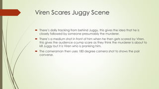 Viren Scares Juggy Scene
 There’s dolly tracking from behind Juggy, this gives the idea that he is
closely followed by someone presumably the murderer.
 There’s a medium shot in front of him when he then gets scared by Viren,
this gives the audience a jump scare as they think the murderer is about to
kill Juggy but it is Viren who is pranking him.
 The cameraman then uses 180 degree camera shot to shows the pair
converse.
 